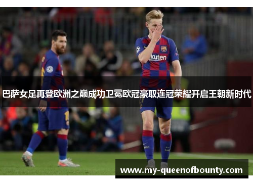巴萨女足再登欧洲之巅成功卫冕欧冠豪取连冠荣耀开启王朝新时代